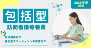 包括型訪問看護療養費とは？算定要件と独立型ステーションへの影響を解説【2026年度新設】