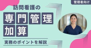 訪問看護の専門管理加算を確実に算定するには？加算漏れを防ぐ実務のポイントを解説